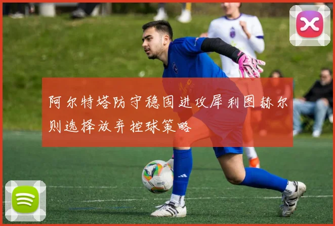 阿尔特塔防守稳固进攻犀利图赫尔则选择放弃控球策略