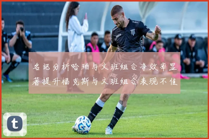 名记分析哈珀与文班组合净效率显著提升福克斯与文班组合表现不佳差距明显