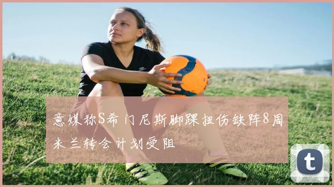 意媒称S希门尼斯脚踝扭伤缺阵8周米兰转会计划受阻