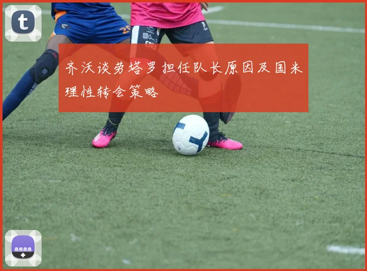 齐沃谈劳塔罗担任队长原因及国米理性转会策略